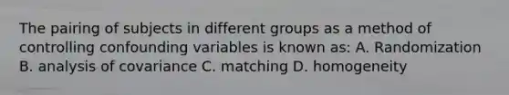 The pairing of subjects in different groups as a method of controlling confounding variables is known as: A. Randomization B. analysis of covariance C. matching D. homogeneity