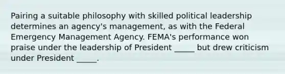 Pairing a suitable philosophy with skilled political leadership determines an agency's management, as with the Federal Emergency Management Agency. FEMA's performance won praise under the leadership of President _____ but drew criticism under President _____.