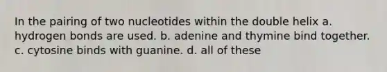 In the pairing of two nucleotides within the double helix a. hydrogen bonds are used. b. adenine and thymine bind together. c. cytosine binds with guanine. d. all of these