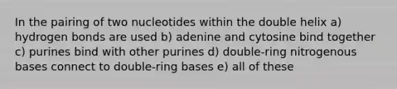 In the pairing of two nucleotides within the double helix a) hydrogen bonds are used b) adenine and cytosine bind together c) purines bind with other purines d) double-ring nitrogenous bases connect to double-ring bases e) all of these