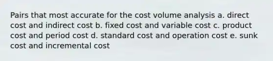 Pairs that most accurate for the cost volume analysis a. direct cost and indirect cost b. fixed cost and variable cost c. product cost and period cost d. standard cost and operation cost e. sunk cost and incremental cost