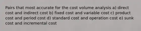 Pairs that most accurate for the cost volume analysis a) direct cost and indirect cost b) fixed cost and variable cost c) product cost and period cost d) standard cost and operation cost e) sunk cost and incremental cost