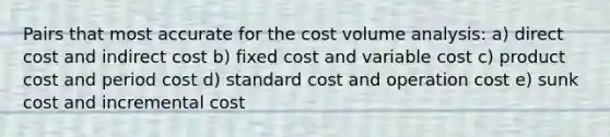 Pairs that most accurate for the cost volume analysis: a) direct cost and indirect cost b) fixed cost and variable cost c) product cost and period cost d) standard cost and operation cost e) sunk cost and incremental cost