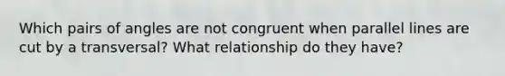 Which pairs of angles are not congruent when parallel lines are cut by a transversal? What relationship do they have?