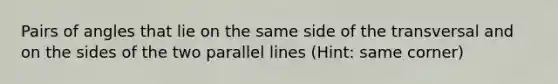 Pairs of angles that lie on the same side of the transversal and on the sides of the two parallel lines (Hint: same corner)