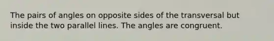 The pairs of angles on opposite sides of the transversal but inside the two parallel lines. The angles are congruent.