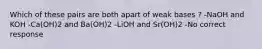 Which of these pairs are both apart of weak bases ? -NaOH and KOH -Ca(OH)2 and Ba(OH)2 -LiOH and Sr(OH)2 -No correct response