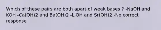 Which of these pairs are both apart of weak bases ? -NaOH and KOH -Ca(OH)2 and Ba(OH)2 -LiOH and Sr(OH)2 -No correct response