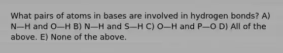 What pairs of atoms in bases are involved in hydrogen bonds? A) N—H and O—H B) N—H and S—H C) O—H and P—O D) All of the above. E) None of the above.