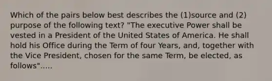 Which of the pairs below best describes the (1)source and (2) purpose of the following text? "The executive Power shall be vested in a President of the United States of America. He shall hold his Office during the Term of four Years, and, together with the Vice President, chosen for the same Term, be elected, as follows".....