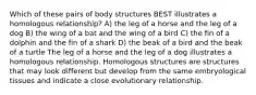 Which of these pairs of body structures BEST illustrates a homologous relationship? A) the leg of a horse and the leg of a dog B) the wing of a bat and the wing of a bird C) the fin of a dolphin and the fin of a shark D) the beak of a bird and the beak of a turtle The leg of a horse and the leg of a dog illustrates a homologous relationship. Homologous structures are structures that may look different but develop from the same embryological tissues and indicate a close evolutionary relationship.