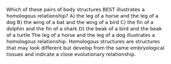 Which of these pairs of body structures BEST illustrates a homologous relationship? A) the leg of a horse and the leg of a dog B) the wing of a bat and the wing of a bird C) the fin of a dolphin and the fin of a shark D) the beak of a bird and the beak of a turtle The leg of a horse and the leg of a dog illustrates a homologous relationship. Homologous structures are structures that may look different but develop from the same embryological tissues and indicate a close evolutionary relationship.