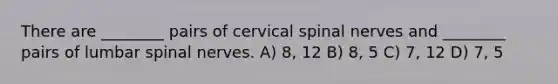 There are ________ pairs of cervical spinal nerves and ________ pairs of lumbar spinal nerves. A) 8, 12 B) 8, 5 C) 7, 12 D) 7, 5