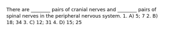 There are ________ pairs of <a href='https://www.questionai.com/knowledge/kE0S4sPl98-cranial-nerves' class='anchor-knowledge'>cranial nerves</a> and ________ pairs of <a href='https://www.questionai.com/knowledge/kyBL1dWgAx-spinal-nerves' class='anchor-knowledge'>spinal nerves</a> in the peripheral nervous system. 1. A) 5; 7 2. B) 18; 34 3. C) 12; 31 4. D) 15; 25