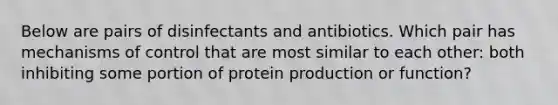 Below are pairs of disinfectants and antibiotics. Which pair has mechanisms of control that are most similar to each other: both inhibiting some portion of protein production or function?