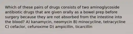 Which of these pairs of drugs consists of two aminoglycoside antibiotic drugs that are given orally as a bowel prep before surgery because they are not absorbed from the intestine into the blood? A) kanamycin, neomycin B) minocycline, tetracycline C) cefaclor, cefuroxime D) ampicillin, ticarcillin