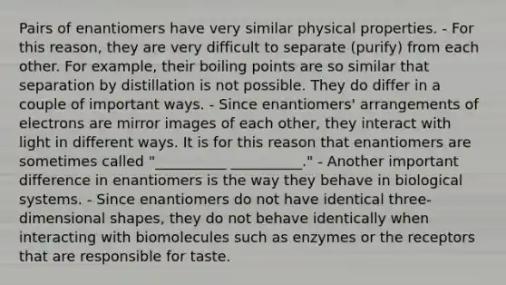 Pairs of enantiomers have very similar physical properties. - For this reason, they are very difficult to separate (purify) from each other. For example, their boiling points are so similar that separation by distillation is not possible. They do differ in a couple of important ways. - Since enantiomers' arrangements of electrons are mirror images of each other, they interact with light in different ways. It is for this reason that enantiomers are sometimes called "__________ __________." - Another important difference in enantiomers is the way they behave in biological systems. - Since enantiomers do not have identical three-dimensional shapes, they do not behave identically when interacting with biomolecules such as enzymes or the receptors that are responsible for taste.