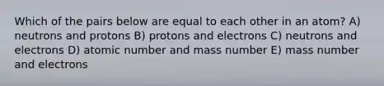 Which of the pairs below are equal to each other in an atom? A) neutrons and protons B) protons and electrons C) neutrons and electrons D) atomic number and mass number E) mass number and electrons