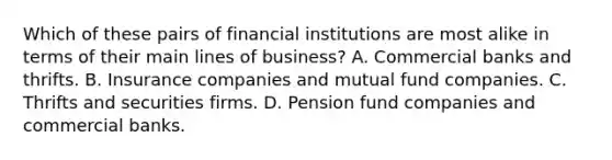 Which of these pairs of financial institutions are most alike in terms of their main lines of business? A. Commercial banks and thrifts. B. Insurance companies and mutual fund companies. C. Thrifts and securities firms. D. Pension fund companies and commercial banks.