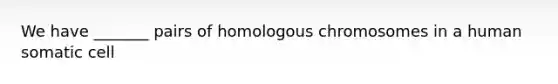 We have _______ pairs of homologous chromosomes in a human somatic cell