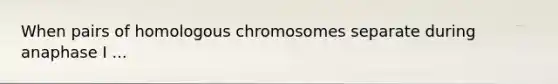 When pairs of homologous chromosomes separate during anaphase I ...