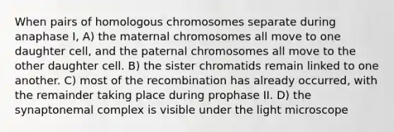 When pairs of homologous chromosomes separate during anaphase I, A) the maternal chromosomes all move to one daughter cell, and the paternal chromosomes all move to the other daughter cell. B) the sister chromatids remain linked to one another. C) most of the recombination has already occurred, with the remainder taking place during prophase II. D) the synaptonemal complex is visible under the light microscope