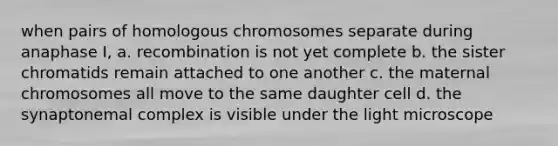 when pairs of homologous chromosomes separate during anaphase I, a. recombination is not yet complete b. the sister chromatids remain attached to one another c. the maternal chromosomes all move to the same daughter cell d. the synaptonemal complex is visible under the light microscope