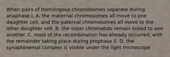 When pairs of homologous chromosomes separate during anaphase I, A. the maternal chromosomes all move to one daughter cell, and the paternal chromosomes all move to the other daughter cell. B. the sister chromatids remain linked to one another. C. most of the recombination has already occurred, with the remainder taking place during prophase II. D. the synaptonemal complex is visible under the light microscope