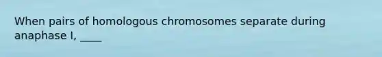 When pairs of homologous chromosomes separate during anaphase I, ____