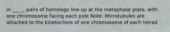 in ___ _, pairs of homologs line up at the metaphase plate, with one chromosome facing each pole Note: Microtubules are attached to the kinetochore of one chromosome of each tetrad