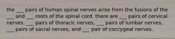 the ___ pairs of human spinal nerves arise from the fusions of the ___ and ___ roots of the spinal cord. there are ___ pairs of cervical nerves, ___ pairs of thoracic nerves, ___ pairs of lumbar nerves, ___ pairs of sacral nerves, and ___ pair of coccygeal nerves.