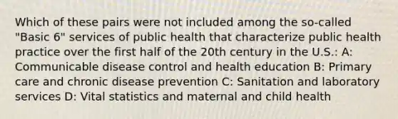 Which of these pairs were not included among the so-called "Basic 6" services of public health that characterize public health practice over the first half of the 20th century in the U.S.: A: Communicable disease control and health education B: Primary care and chronic disease prevention C: Sanitation and laboratory services D: Vital statistics and maternal and child health