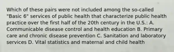 Which of these pairs were not included among the so-called "Basic 6" services of public health that characterize public health practice over the first half of the 20th century in the U.S.: A. Communicable disease control and health education B. Primary care and chronic disease prevention C. Sanitation and laboratory services D. Vital statistics and maternal and child health