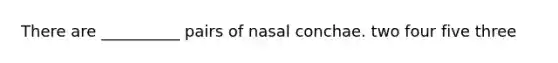 There are __________ pairs of nasal conchae. two four five three