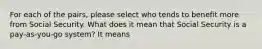 For each of the pairs, please select who tends to benefit more from Social Security. What does it mean that Social Security is a pay‑as‑you‑go system? It means