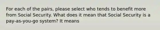 For each of the pairs, please select who tends to benefit more from Social Security. What does it mean that Social Security is a pay‑as‑you‑go system? It means