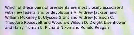 Which of these pairs of presidents are most closely associated with new federalism, or devolution? A. Andrew Jackson and William McKinley B. Ulysses Grant and Andrew Johnson C. Theodore Roosevelt and Woodrow Wilson D. Dwight Eisenhower and Harry Truman E. Richard Nixon and Ronald Reagan