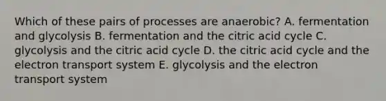 Which of these pairs of processes are anaerobic? A. fermentation and glycolysis B. fermentation and the citric acid cycle C. glycolysis and the citric acid cycle D. the citric acid cycle and the electron transport system E. glycolysis and the electron transport system