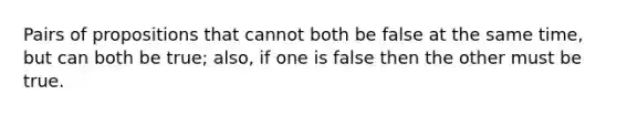 Pairs of propositions that cannot both be false at the same time, but can both be true; also, if one is false then the other must be true.