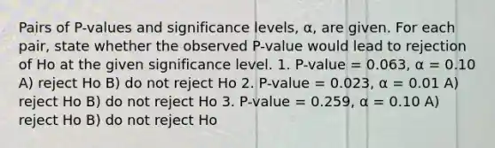 Pairs of P-values and significance levels, α, are given. For each pair, state whether the observed P-value would lead to rejection of Ho at the given significance level. 1. P-value = 0.063, α = 0.10 A) reject Ho B) do not reject Ho 2. P-value = 0.023, α = 0.01 A) reject Ho B) do not reject Ho 3. P-value = 0.259, α = 0.10 A) reject Ho B) do not reject Ho