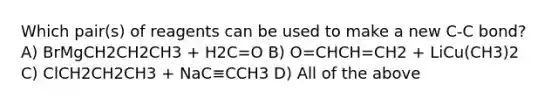 Which pair(s) of reagents can be used to make a new C-C bond? A) BrMgCH2CH2CH3 + H2C=O B) O=CHCH=CH2 + LiCu(CH3)2 C) ClCH2CH2CH3 + NaC≡CCH3 D) All of the above