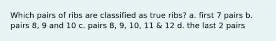 Which pairs of ribs are classified as true ribs? a. first 7 pairs b. pairs 8, 9 and 10 c. pairs 8, 9, 10, 11 & 12 d. the last 2 pairs