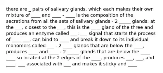 there are _ pairs of salivary glands, which each makes their own mixture of ____ and ____ - ____ is the composition of the secretions from all the sets of salivary glands - 2 _____ glands: at the ___, closest to the ___, this is the ____ gland of the three and produces an enzyme called ___: ___ signal that starts the process of ____ ___, can bind to ____ and break it down to its individual monomers called ___ - 2 ____ glands that are below the ____, produces ____ and ____ - 2 _____ glands that are below the ____ ____ so located at the 2 edges of the ____, produces ___, ___, and ____: ___ associated with ___ and makes it sticky and ____