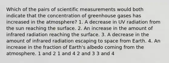 Which of the pairs of scientific measurements would both indicate that the concentration of greenhouse gases has increased in the atmosphere? 1. A decrease in UV radiation from the sun reaching the surface. 2. An increase in the amount of infrared radiation reaching the surface. 3. A decrease in the amount of infrared radiation escaping to space from Earth. 4. An increase in the fraction of Earth's albedo coming from the atmosphere. 1 and 2 1 and 4 2 and 3 3 and 4