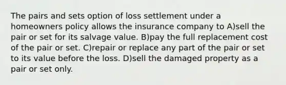 The pairs and sets option of loss settlement under a homeowners policy allows the insurance company to A)sell the pair or set for its salvage value. B)pay the full replacement cost of the pair or set. C)repair or replace any part of the pair or set to its value before the loss. D)sell the damaged property as a pair or set only.