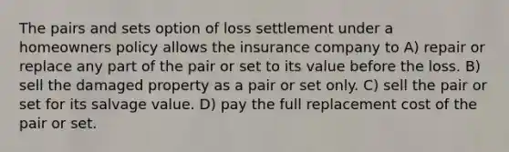 The pairs and sets option of loss settlement under a homeowners policy allows the insurance company to A) repair or replace any part of the pair or set to its value before the loss. B) sell the damaged property as a pair or set only. C) sell the pair or set for its salvage value. D) pay the full replacement cost of the pair or set.