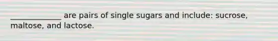 _____________ are pairs of single sugars and include: sucrose, maltose, and lactose.