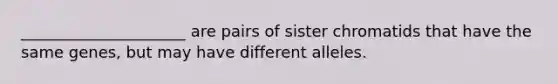 _____________________ are pairs of sister chromatids that have the same genes, but may have different alleles.