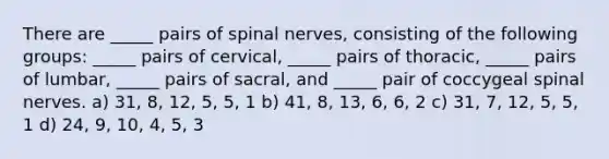 There are _____ pairs of <a href='https://www.questionai.com/knowledge/kyBL1dWgAx-spinal-nerves' class='anchor-knowledge'>spinal nerves</a>, consisting of the following groups: _____ pairs of cervical, _____ pairs of thoracic, _____ pairs of lumbar, _____ pairs of sacral, and _____ pair of coccygeal spinal nerves. a) 31, 8, 12, 5, 5, 1 b) 41, 8, 13, 6, 6, 2 c) 31, 7, 12, 5, 5, 1 d) 24, 9, 10, 4, 5, 3