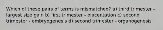 Which of these pairs of terms is mismatched? a) third trimester - largest size gain b) first trimester - placentation c) second trimester - embryogenesis d) second trimester - organogenesis